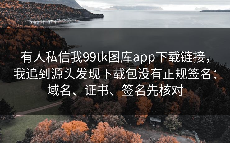 有人私信我99tk图库app下载链接，我追到源头发现下载包没有正规签名：域名、证书、签名先核对