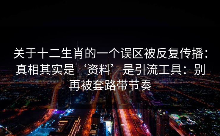 关于十二生肖的一个误区被反复传播：真相其实是‘资料’是引流工具：别再被套路带节奏