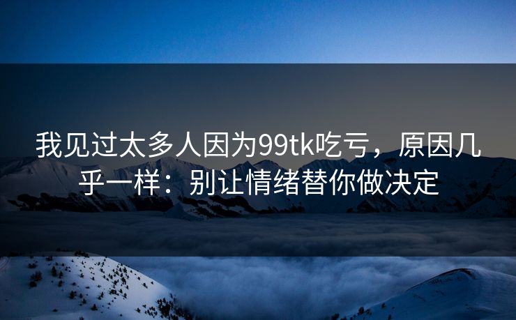 我见过太多人因为99tk吃亏，原因几乎一样：别让情绪替你做决定