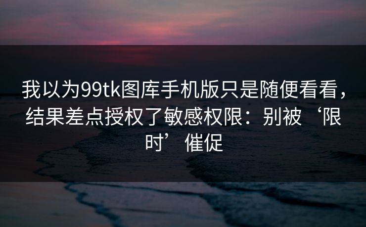 我以为99tk图库手机版只是随便看看，结果差点授权了敏感权限：别被‘限时’催促