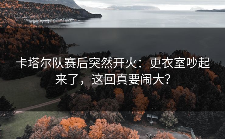 卡塔尔队赛后突然开火：更衣室吵起来了，这回真要闹大？