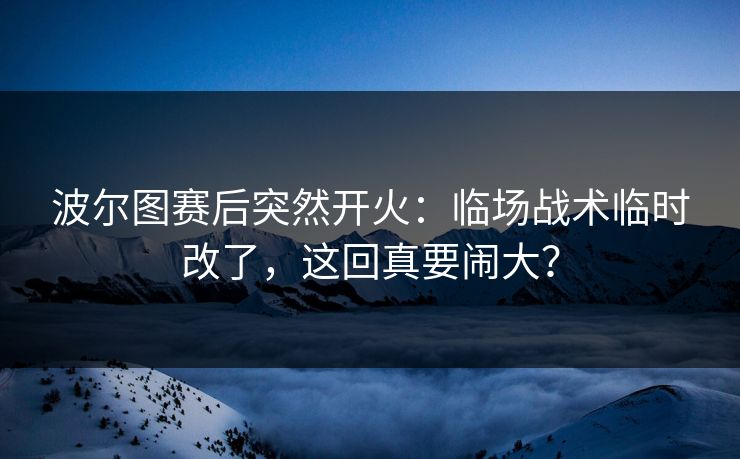 波尔图赛后突然开火：临场战术临时改了，这回真要闹大？