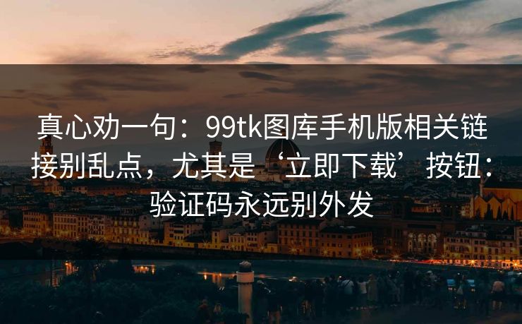 真心劝一句：99tk图库手机版相关链接别乱点，尤其是‘立即下载’按钮：验证码永远别外发