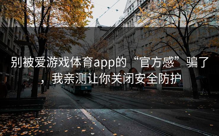 别被爱游戏体育app的“官方感”骗了，我亲测让你关闭安全防护