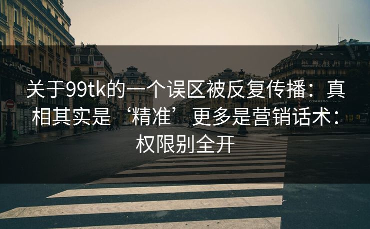 关于99tk的一个误区被反复传播：真相其实是‘精准’更多是营销话术：权限别全开