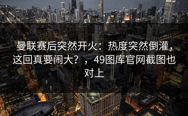 曼联赛后突然开火：热度突然倒灌，这回真要闹大？，49图库官网截图也对上