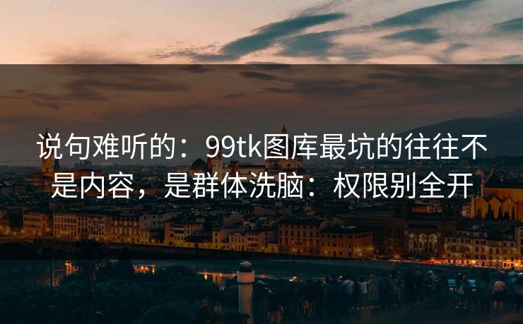 说句难听的：99tk图库最坑的往往不是内容，是群体洗脑：权限别全开