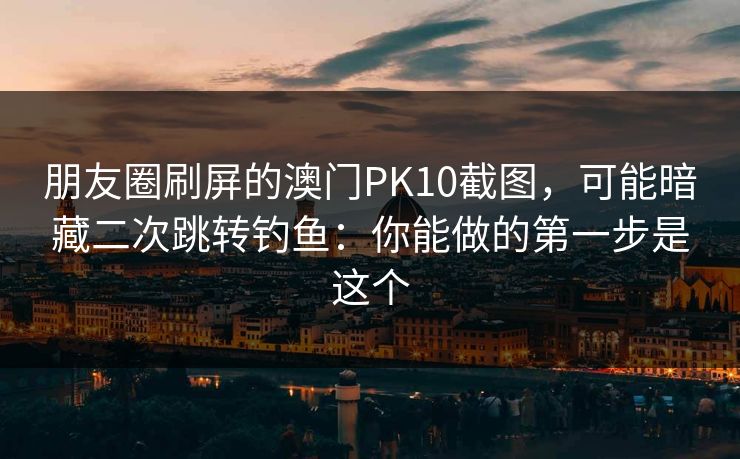朋友圈刷屏的澳门PK10截图，可能暗藏二次跳转钓鱼：你能做的第一步是这个