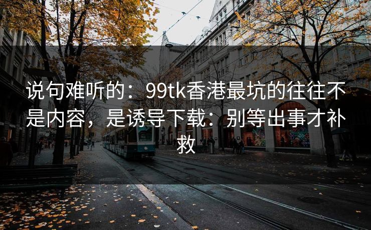 说句难听的：99tk香港最坑的往往不是内容，是诱导下载：别等出事才补救