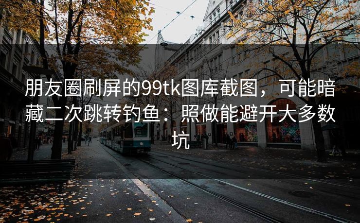 朋友圈刷屏的99tk图库截图，可能暗藏二次跳转钓鱼：照做能避开大多数坑