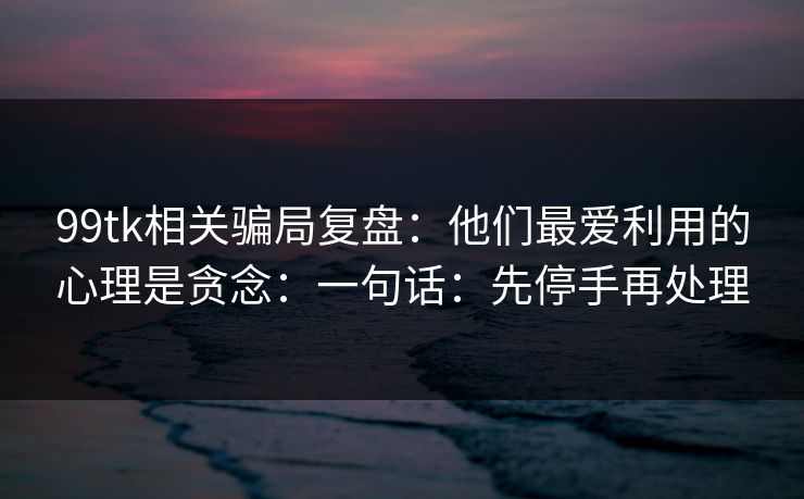 99tk相关骗局复盘：他们最爱利用的心理是贪念：一句话：先停手再处理