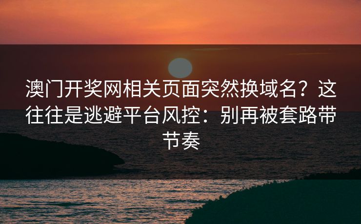 澳门开奖网相关页面突然换域名？这往往是逃避平台风控：别再被套路带节奏